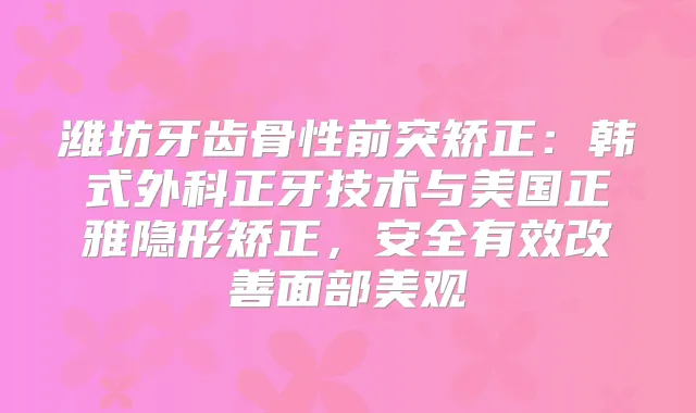 潍坊牙齿骨性前突矫正：韩式外科正牙技术与美国正雅隐形矫正，安全有效面部美观