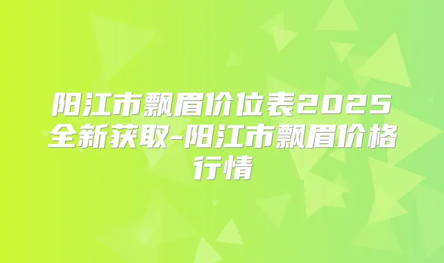 阳江市飘眉价位表2025全新获取-阳江市飘眉价格行情