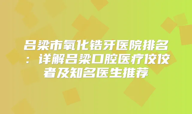 吕梁市氧化锆牙医院排名:详解吕梁口腔医疗佼佼者及知名医生推荐