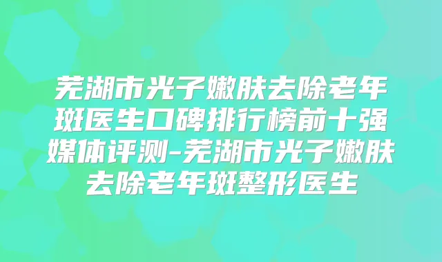 芜湖市光子嫩肤去除老年斑医生口碑排行榜前十强媒体评测-芜湖市光子嫩肤去除老年斑整形医生
