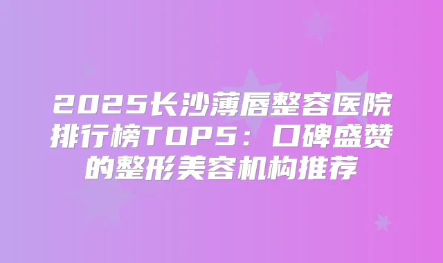 2025长沙薄唇整容医院排行榜TOP5:口碑盛赞的整形美容机构推荐