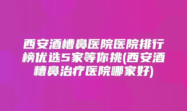 西安酒槽鼻医院医院排行榜优选5家等你挑(西安酒糟鼻医院哪家好)