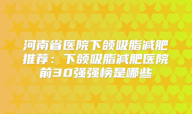 河南省医院下颌吸脂减肥推荐:下颌吸脂减肥医院前30强强榜是哪些