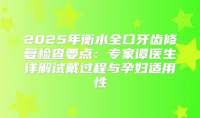 2025年衡水全口牙齿修复检查要点：专家谭医生详解试戴过程与孕妇适用性