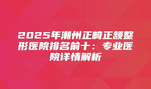 2025年潮州正畸正颔整形医院排名前十：专业医院详情解析