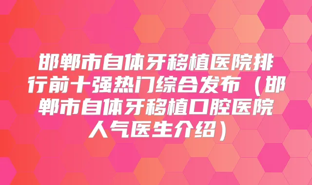 邯郸市自体牙移植医院排行前十强热门综合发布(邯郸市自体牙移植口腔医院人气医生介绍)