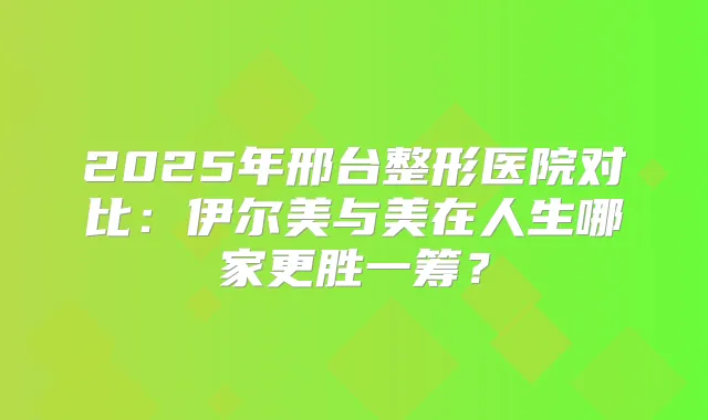 2025年邢台整形医院对比：伊尔美与美在人生哪家更胜一筹？