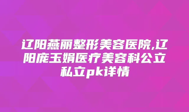 辽阳燕丽整形美容医院,辽阳庞玉娟医疗美容科公立私立pk详情