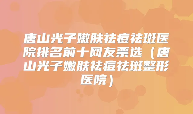 唐山光子嫩肤祛痘祛斑医院排名前十网友票选（唐山光子嫩肤祛痘祛斑整形医院）