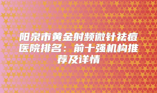 阳泉市黄金射频微针祛痘医院排名：前十强机构推荐及详情