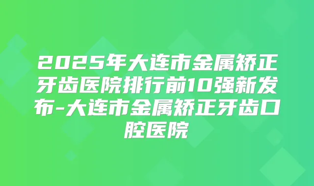 2025年大连市金属矫正牙齿医院排行前10强新发布-大连市金属矫正牙齿口腔医院