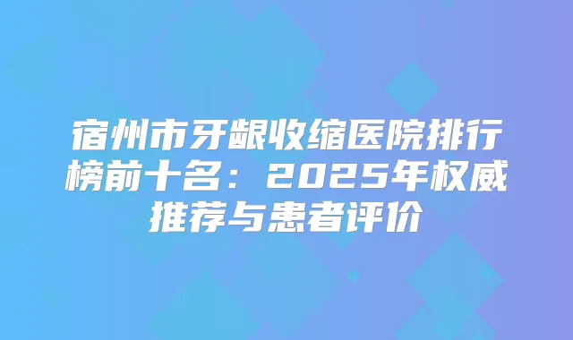 宿州市牙龈收缩医院排行榜前十名：2025年推荐与患者评价