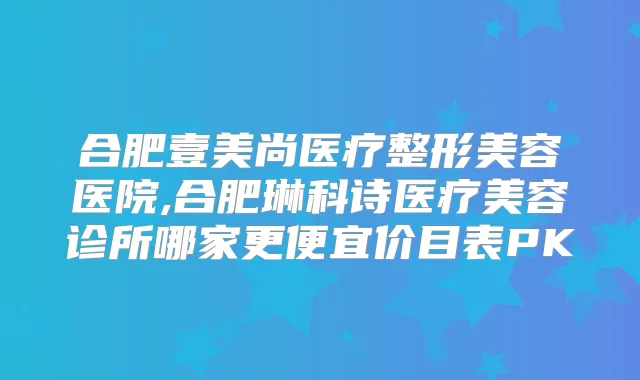 合肥壹美尚医疗整形美容医院,合肥琳科诗医疗美容诊所哪家更便宜价目表PK