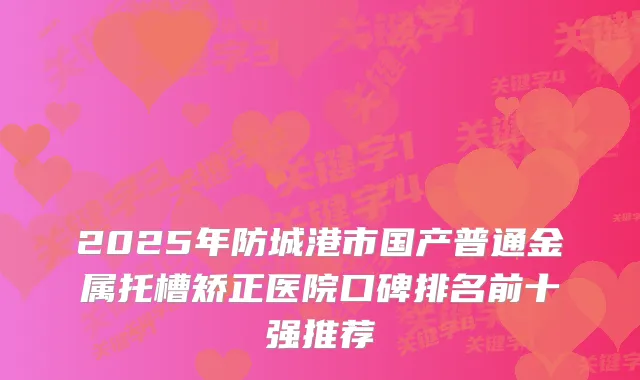 2025年防城港市国产普通金属托槽矫正医院口碑排名前十强推荐