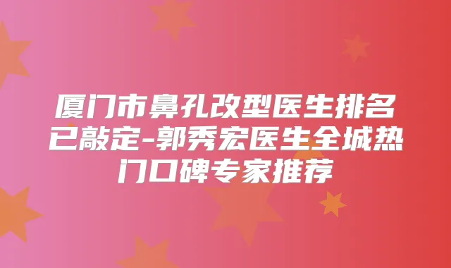 厦门市鼻孔改型医生排名已敲定-郭秀宏医生全城热门口碑专家推荐