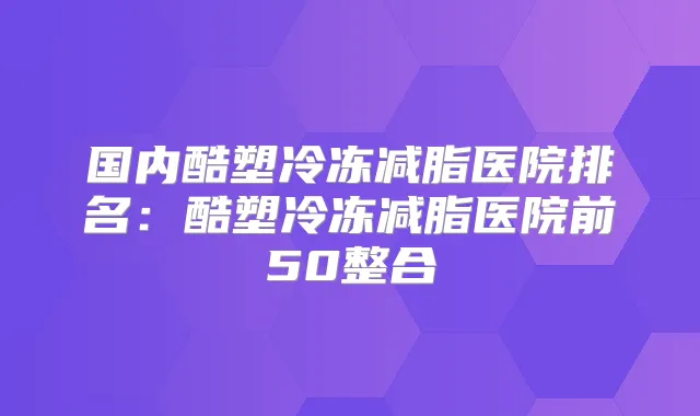 国内酷塑冷冻减脂医院排名:酷塑冷冻减脂医院前50整合