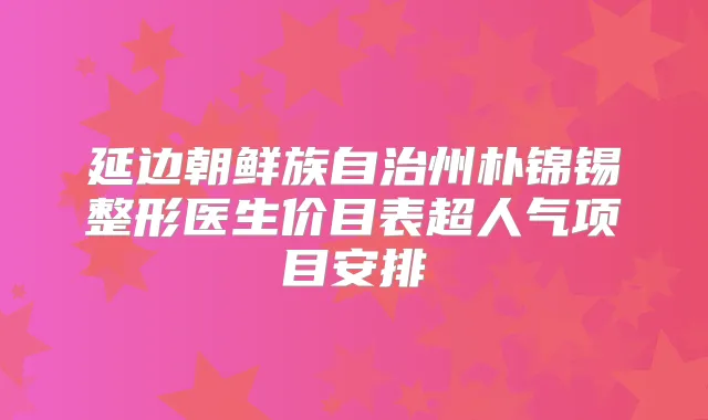 延边朝鲜族自治州朴锦锡整形医生价目表超人气项目安排