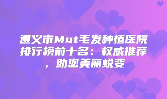 遵义市Mut毛发种植医院排行榜前十名：推荐，助您美丽蜕变