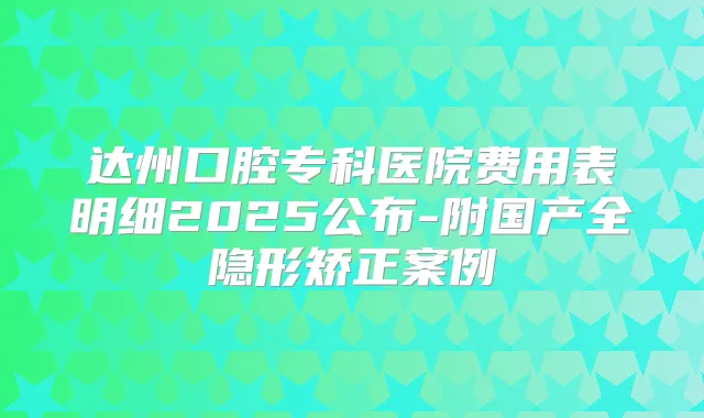 达州口腔专科医院费用表明细2025公布-附国产全隐形矫正案例