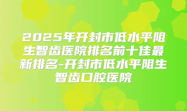 2025年开封市低水平阻生智齿医院排名前十佳新排名-开封市低水平阻生智齿口腔医院