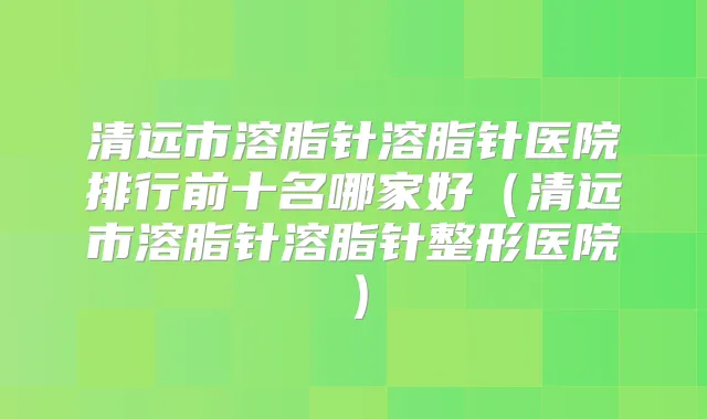 清远市溶脂针溶脂针医院排行前十名哪家好（清远市溶脂针溶脂针整形医院）