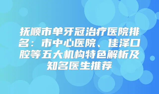 抚顺市单牙冠医院排名:市中心医院、佳泽口腔等五大机构特色解析及知名医生推荐