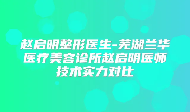 赵启明整形医生-芜湖兰华医疗美容诊所赵启明医师技术实力对比