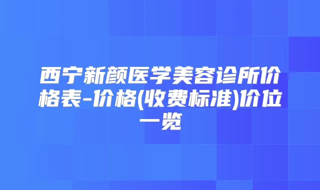 西宁新颜医学美容诊所价格表-价格(收费标准)价位一览