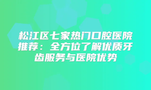 松江区七家热门口腔医院推荐：全方位了解优质牙齿服务与医院优势
