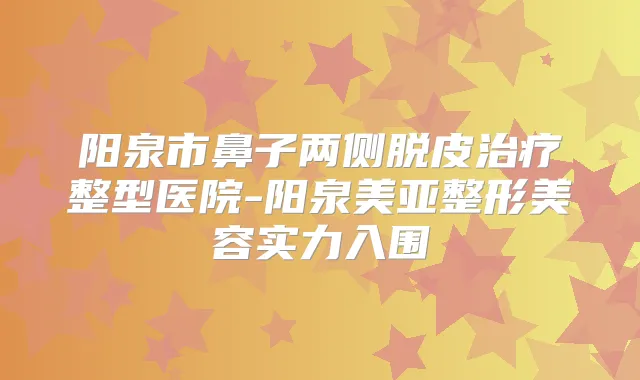 阳泉市鼻子两侧脱皮整型医院-阳泉美亚整形美容实力入围