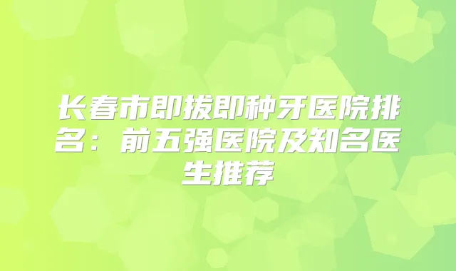 长春市即拔即种牙医院排名：前五强医院及知名医生推荐