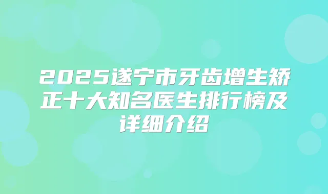 2025遂宁市牙齿增生矫正十大知名医生排行榜及详细介绍