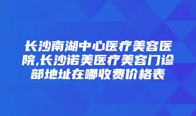 长沙南湖中心医疗美容医院,长沙诺美医疗美容门诊部地址在哪收费价格表