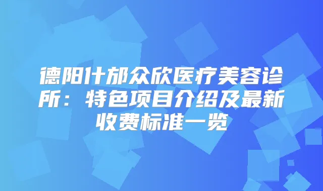 德阳什邡众欣医疗美容诊所：特色项目介绍及新收费标准一览