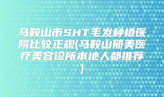 马鞍山市SHT毛发种植医院比较正规(马鞍山郁美医疗美容诊所本地人都推荐)