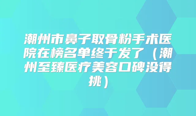 潮州市鼻子取骨粉手术医院在榜名单终于发了(潮州至臻医疗美容口碑没得挑)