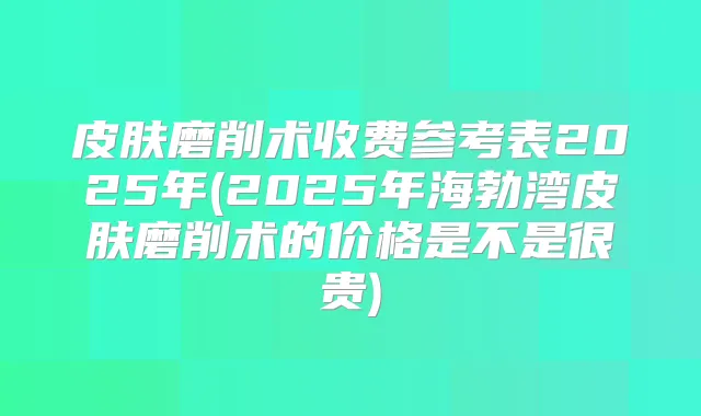 皮肤磨削术收费参考表2025年(2025年海勃湾皮肤磨削术的价格是不是很贵)