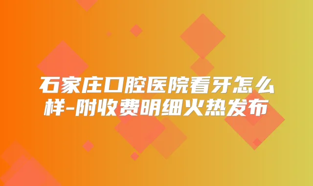 石家庄口腔医院看牙怎么样-附收费明细火热发布