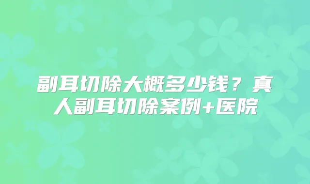 副耳切除大概多少钱？真人副耳切除案例+医院