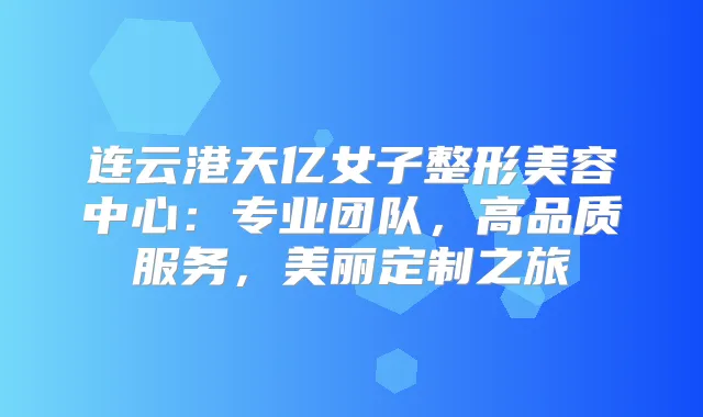 连云港天亿女子整形美容中心：专业团队，高品质服务，美丽定制之旅