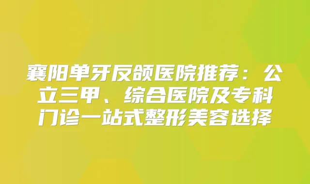 襄阳单牙反颌医院推荐：公立三甲、综合医院及专科门诊一站式整形美容选择