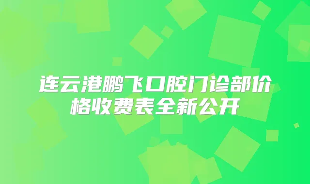 连云港鹏飞口腔门诊部价格收费表全新公开