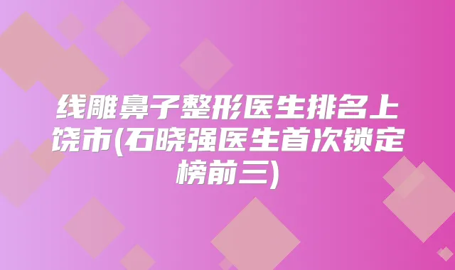 线雕鼻子整形医生排名上饶市(石晓强医生锁定榜前三)