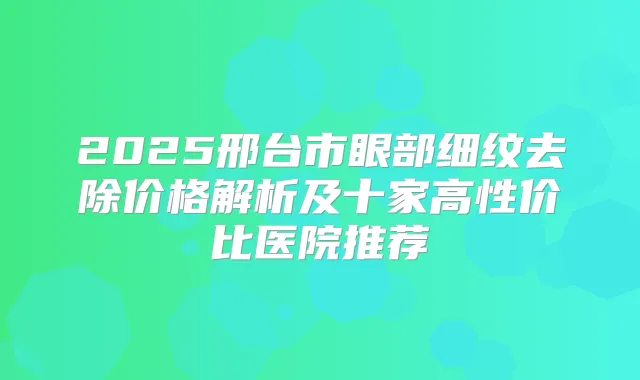 2025邢台市眼部细纹去除价格解析及十家高性价比医院推荐