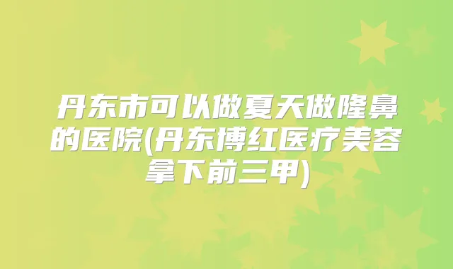 丹东市可以做夏天做隆鼻的医院(丹东博红医疗美容拿下前三甲)