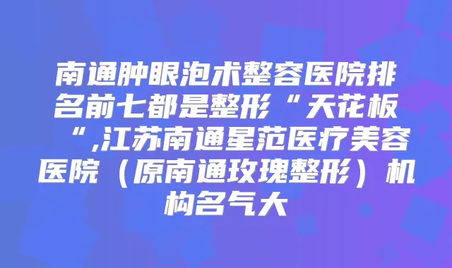 南通肿眼泡术整容医院排名前七都是整形“天花板“,江苏南通星范医疗美容医院(原南通玫瑰整形)机构名气大