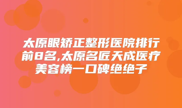 太原眼矫正整形医院排行前8名,太原名匠天成医疗美容榜一口碑绝绝子
