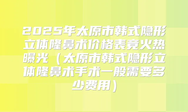 2025年太原市韩式隐形立体隆鼻术价格表竟火热曝光（太原市韩式隐形立体隆鼻术手术一般需要多少费用）