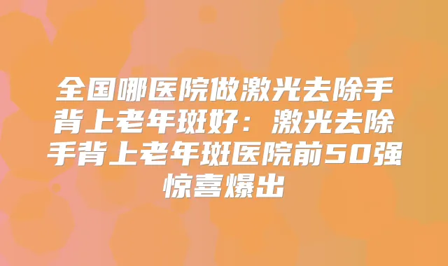 全国哪医院做激光去除手背上老年斑好：激光去除手背上老年斑医院前50强惊喜爆出