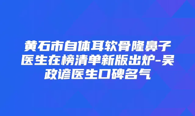 黄石市自体耳软骨隆鼻子医生在榜清单新版出炉-吴政谚医生口碑名气